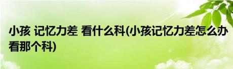 小孩 记忆力差 看什么科(小孩记忆力差怎么办看那个科)