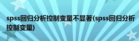 spss回归分析控制变量不显著(spss回归分析控制变量)