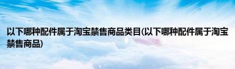 以下哪种配件属于淘宝禁售商品类目(以下哪种配件属于淘宝禁售商品)