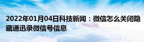 2022年01月04日科技新闻：微信怎么关闭隐藏通迅录微信号信息