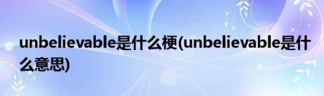 unbelievable是什么梗(unbelievable是什么意思)