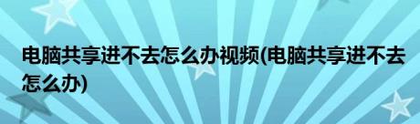 电脑共享进不去怎么办视频(电脑共享进不去怎么办)