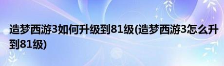 造梦西游3如何升级到81级(造梦西游3怎么升到81级)