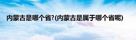 内蒙古是哪个省?(内蒙古是属于哪个省呢)