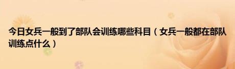 今日女兵一般到了部队会训练哪些科目（女兵一般都在部队训练点什么）