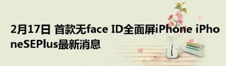 2月17日 首款无face ID全面屏iPhone iPhoneSEPlus最新消息