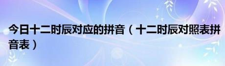 今日十二时辰对应的拼音（十二时辰对照表拼音表）