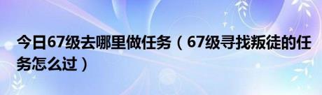 今日67级去哪里做任务（67级寻找叛徒的任务怎么过）