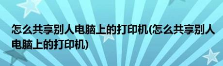 怎么共享别人电脑上的打印机(怎么共享别人电脑上的打印机)