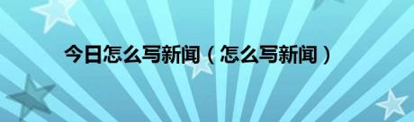 今日怎么写新闻（怎么写新闻）