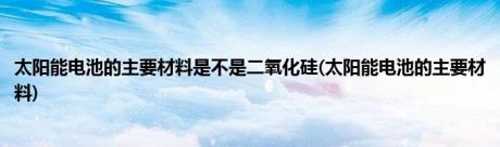 太阳能电池的主要材料是不是二氧化硅(太阳能电池的主要材料)