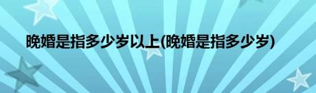 晚婚是指多少岁以上(晚婚是指多少岁)