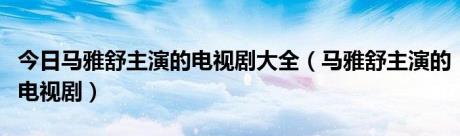 今日马雅舒主演的电视剧大全（马雅舒主演的电视剧）