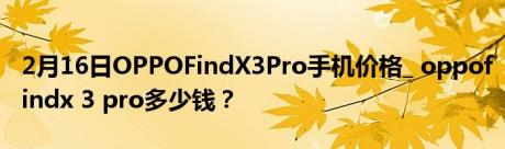 2月16日OPPOFindX3Pro手机价格_ oppofindx 3 pro多少钱？