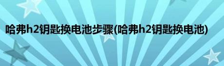 哈弗h2钥匙换电池步骤(哈弗h2钥匙换电池)