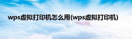 wps虚拟打印机怎么用(wps虚拟打印机)