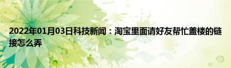 2022年01月03日科技新闻：淘宝里面请好友帮忙盖楼的链接怎么弄