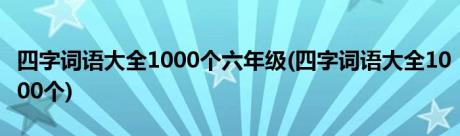 四字词语大全1000个六年级(四字词语大全1000个)