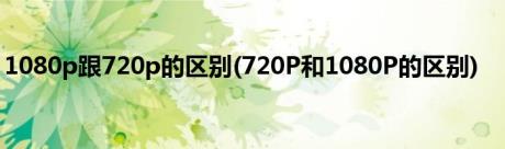 1080p跟720p的区别(720P和1080P的区别)