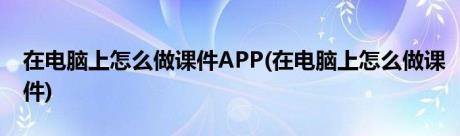 在电脑上怎么做课件APP(在电脑上怎么做课件)