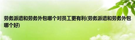 劳务派遣和劳务外包哪个对员工更有利(劳务派遣和劳务外包哪个好)