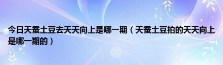 今日天蚕土豆去天天向上是哪一期（天蚕土豆拍的天天向上是哪一期的）