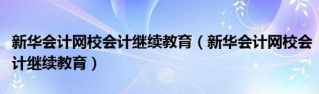 新华会计网校会计继续教育（新华会计网校会计继续教育）