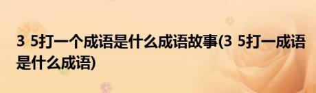 3 5打一个成语是什么成语故事(3 5打一成语是什么成语)