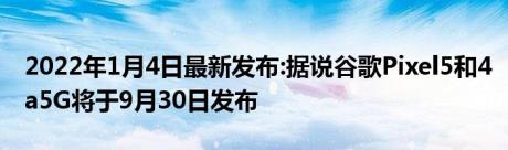 2022年1月4日最新发布:据说谷歌Pixel5和4a5G将于9月30日发布