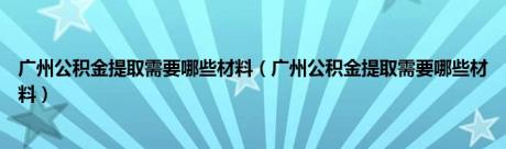 广州公积金提取需要哪些材料（广州公积金提取需要哪些材料）