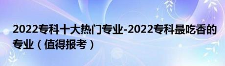 2022专科十大热门专业-2022专科最吃香的专业（值得报考）